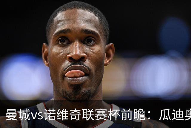 曼城vs诺维奇联赛杯前瞻：瓜迪奥拉轮换策略引关注